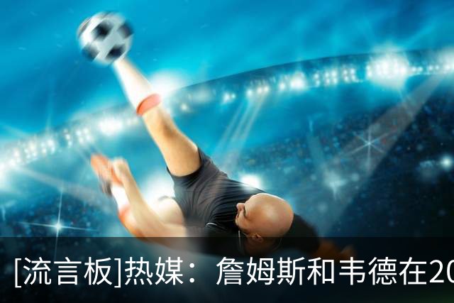 [流言板]热媒：詹姆斯和韦德在2010年12月共同当选月最佳球员